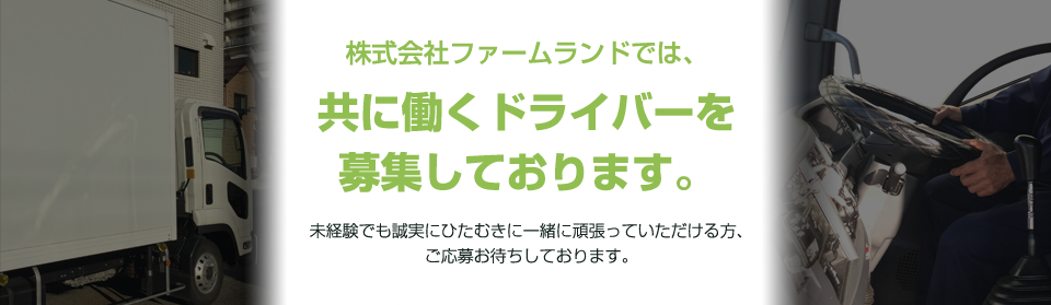 株式会社ファームランドでは、共に働くドライバーを募集しております。未経験でも誠実にひたむきに一緒に頑張っていただける方、ご応募お待ちしております。